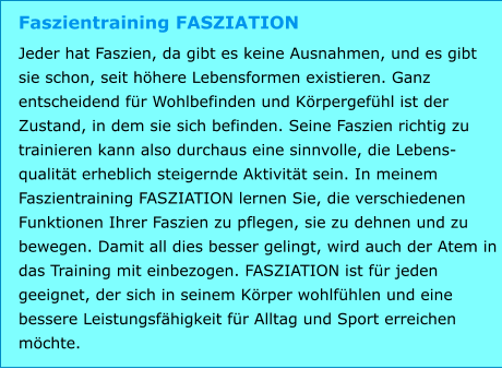 Faszientraining FASZIATION Jeder hat Faszien, da gibt es keine Ausnahmen, und es gibt sie schon, seit höhere Lebensformen existieren. Ganz entscheidend für Wohlbefinden und Körpergefühl ist der Zustand, in dem sie sich befinden. Seine Faszien richtig zu trainieren kann also durchaus eine sinnvolle, die Lebens-qualität erheblich steigernde Aktivität sein. In meinem Faszientraining FASZIATION lernen Sie, die verschiedenen Funktionen Ihrer Faszien zu pflegen, sie zu dehnen und zu bewegen. Damit all dies besser gelingt, wird auch der Atem in das Training mit einbezogen. FASZIATION ist für jeden geeignet, der sich in seinem Körper wohlfühlen und eine bessere Leistungsfähigkeit für Alltag und Sport erreichen möchte.