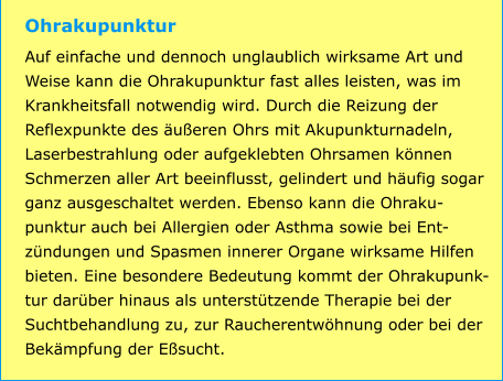 Ohrakupunktur Auf einfache und dennoch unglaublich wirksame Art und Weise kann die Ohrakupunktur fast alles leisten, was im Krankheitsfall notwendig wird. Durch die Reizung der Reflexpunkte des äußeren Ohrs mit Akupunkturnadeln, Laserbestrahlung oder aufgeklebten Ohrsamen können Schmerzen aller Art beeinflusst, gelindert und häufig sogar ganz ausgeschaltet werden. Ebenso kann die Ohraku-punktur auch bei Allergien oder Asthma sowie bei Ent-zündungen und Spasmen innerer Organe wirksame Hilfen bieten. Eine besondere Bedeutung kommt der Ohrakupunk-tur darüber hinaus als unterstützende Therapie bei der Suchtbehandlung zu, zur Raucherentwöhnung oder bei der Bekämpfung der Eßsucht.