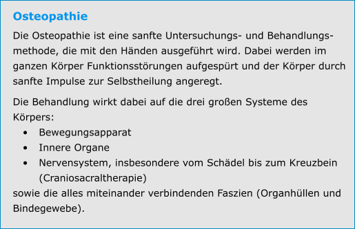 Osteopathie Die Osteopathie ist eine sanfte Untersuchungs- und Behandlungs-methode, die mit den Händen ausgeführt wird. Dabei werden im ganzen Körper Funktionsstörungen aufgespürt und der Körper durch sanfte Impulse zur Selbstheilung angeregt. Die Behandlung wirkt dabei auf die drei großen Systeme des Körpers: •	Bewegungsapparat •	Innere Organe •	Nervensystem, insbesondere vom Schädel bis zum Kreuzbein (Craniosacraltherapie) sowie die alles miteinander verbindenden Faszien (Organhüllen und Bindegewebe).