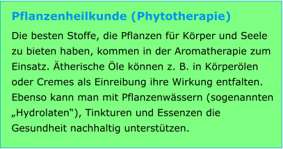 Pflanzenheilkunde (Phytotherapie) Die besten Stoffe, die Pflanzen für Körper und Seele zu bieten haben, kommen in der Aromatherapie zum Einsatz. Ätherische Öle können z. B. in Körperölen oder Cremes als Einreibung ihre Wirkung entfalten. Ebenso kann man mit Pflanzenwässern (sogenannten „Hydrolaten“), Tinkturen und Essenzen die Gesundheit nachhaltig unterstützen.