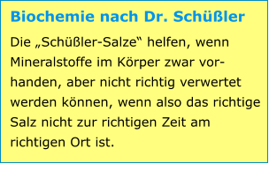 Biochemie nach Dr. Schüßler Die „Schüßler-Salze“ helfen, wenn Mineralstoffe im Körper zwar vor-handen, aber nicht richtig verwertet werden können, wenn also das richtige Salz nicht zur richtigen Zeit am richtigen Ort ist.