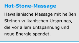 Hot-Stone-Massage Hawaiianische Massage mit heißen Steinen vulkanischen Ursprungs, die vor allem Entspannung und neue Energie spendet.