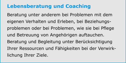 Lebensberatung und Coaching Beratung unter anderem bei Problemen mit dem eigenen Verhalten und Erleben, bei Beziehungs-problemen oder bei Problemen, wie sie bei Pflege und Betreuung von Angehörigen auftauchen. Beratung und Begleitung unter Berücksichtigung Ihrer Ressourcen und Fähigkeiten bei der Verwirk-lichung Ihrer Ziele.