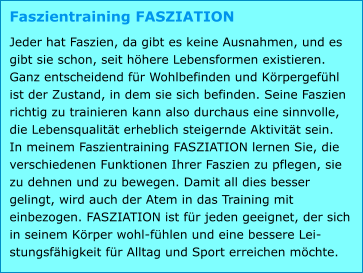 Faszientraining FASZIATION Jeder hat Faszien, da gibt es keine Ausnahmen, und es gibt sie schon, seit höhere Lebensformen existieren. Ganz entscheidend für Wohlbefinden und Körpergefühl ist der Zustand, in dem sie sich befinden. Seine Faszien richtig zu trainieren kann also durchaus eine sinnvolle, die Lebensqualität erheblich steigernde Aktivität sein. In meinem Faszientraining FASZIATION lernen Sie, die verschiedenen Funktionen Ihrer Faszien zu pflegen, sie zu dehnen und zu bewegen. Damit all dies besser gelingt, wird auch der Atem in das Training mit einbezogen. FASZIATION ist für jeden geeignet, der sich in seinem Körper wohl-fühlen und eine bessere Lei-stungsfähigkeit für Alltag und Sport erreichen möchte.