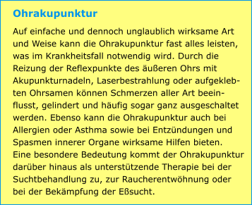 Ohrakupunktur Auf einfache und dennoch unglaublich wirksame Art und Weise kann die Ohrakupunktur fast alles leisten, was im Krankheitsfall notwendig wird. Durch die Reizung der Reflexpunkte des äußeren Ohrs mit Akupunkturnadeln, Laserbestrahlung oder aufgekleb-ten Ohrsamen können Schmerzen aller Art beein-flusst, gelindert und häufig sogar ganz ausgeschaltet werden. Ebenso kann die Ohrakupunktur auch bei Allergien oder Asthma sowie bei Entzündungen und Spasmen innerer Organe wirksame Hilfen bieten. Eine besondere Bedeutung kommt der Ohrakupunktur darüber hinaus als unterstützende Therapie bei der Suchtbehandlung zu, zur Raucherentwöhnung oder bei der Bekämpfung der Eßsucht.