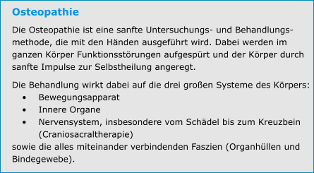 Osteopathie Die Osteopathie ist eine sanfte Untersuchungs- und Behandlungs-methode, die mit den Händen ausgeführt wird. Dabei werden im ganzen Körper Funktionsstörungen aufgespürt und der Körper durch sanfte Impulse zur Selbstheilung angeregt. Die Behandlung wirkt dabei auf die drei großen Systeme des Körpers: •	Bewegungsapparat •	Innere Organe •	Nervensystem, insbesondere vom Schädel bis zum Kreuzbein (Craniosacraltherapie) sowie die alles miteinander verbindenden Faszien (Organhüllen und Bindegewebe).