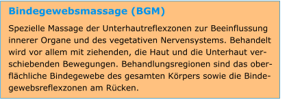 Bindegewebsmassage (BGM) Spezielle Massage der Unterhautreflexzonen zur Beeinflussung innerer Organe und des vegetativen Nervensystems. Behandelt wird vor allem mit ziehenden, die Haut und die Unterhaut ver-schiebenden Bewegungen. Behandlungsregionen sind das ober-flächliche Bindegewebe des gesamten Körpers sowie die Binde-gewebsreflexzonen am Rücken.