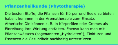 Pflanzenheilkunde (Phytotherapie) Die besten Stoffe, die Pflanzen für Körper und Seele zu bieten haben, kommen in der Aromatherapie zum Einsatz. Ätherische Öle können z. B. in Körperölen oder Cremes als Einreibung ihre Wirkung entfalten. Ebenso kann man mit Pflanzenwässern (sogenannten „Hydrolaten“), Tinkturen und Essenzen die Gesundheit nachhaltig unterstützen.