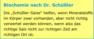 Biochemie nach Dr. Schüßler Die „Schüßler-Salze“ helfen, wenn Mineralstoffe im Körper zwar vorhanden, aber nicht richtig verwertet werden können, wenn also das richtige Salz nicht zur richtigen Zeit am richtigen Ort ist.