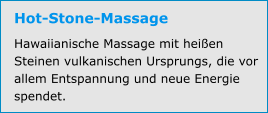 Hot-Stone-Massage Hawaiianische Massage mit heißen Steinen vulkanischen Ursprungs, die vor allem Entspannung und neue Energie spendet.