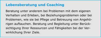 Lebensberatung und Coaching Beratung unter anderem bei Problemen mit dem eigenen Verhalten und Erleben, bei Beziehungsproblemen oder bei Problemen, wie sie bei Pflege und Betreuung von Angehö-rigen auftauchen. Beratung und Begleitung unter Berück-sichtigung Ihrer Ressourcen und Fähigkeiten bei der Ver-wirklichung Ihrer Ziele.